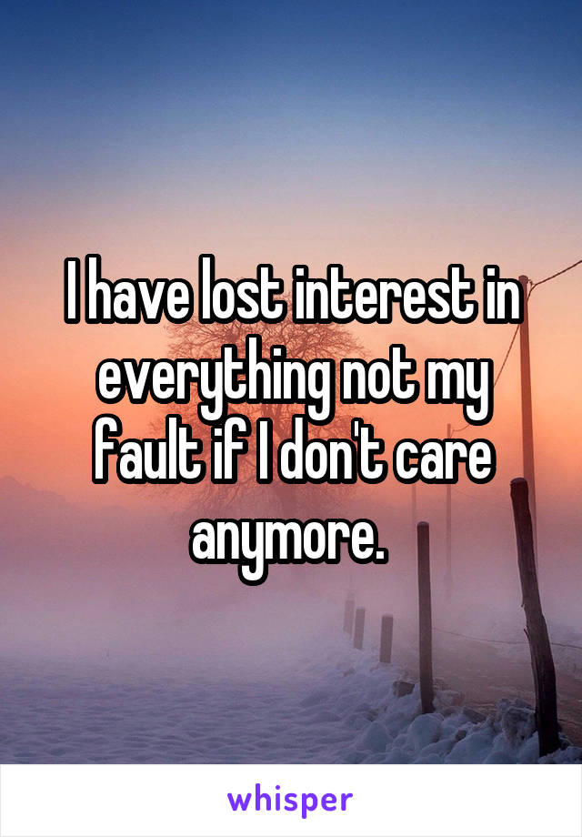 I have lost interest in everything not my fault if I don't care anymore. 