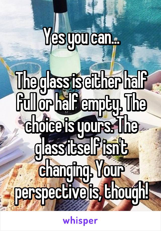 Yes you can...

The glass is either half full or half empty. The choice is yours. The glass itself isn't changing. Your perspective is, though!