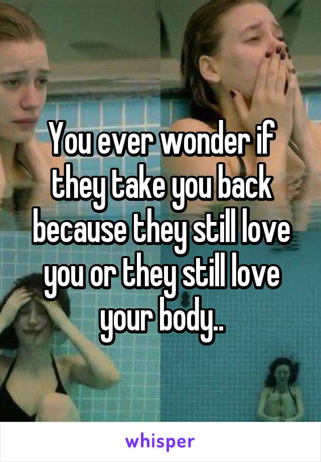 You ever wonder if they take you back because they still love you or they still love your body..