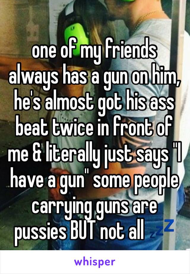 one of my friends always has a gun on him, he's almost got his ass beat twice in front of me & literally just says "I have a gun" some people carrying guns are pussies BUT not all 💤