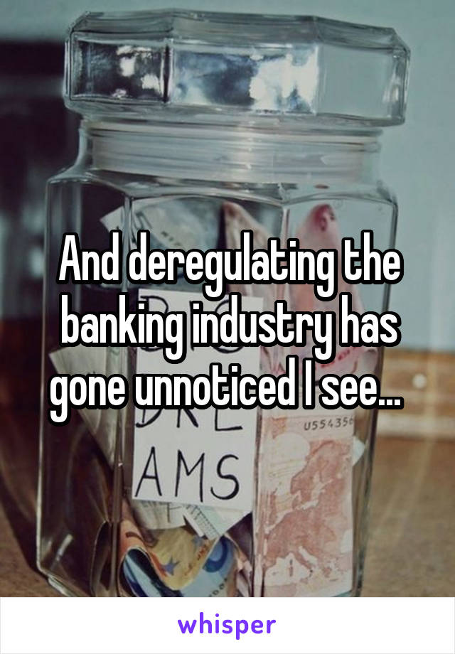 And deregulating the banking industry has gone unnoticed I see... 