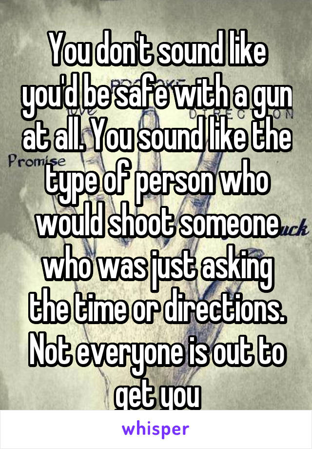 You don't sound like you'd be safe with a gun at all. You sound like the type of person who would shoot someone who was just asking the time or directions. Not everyone is out to get you