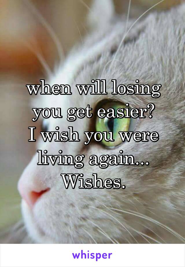 when will losing you get easier?
I wish you were living again... Wishes.