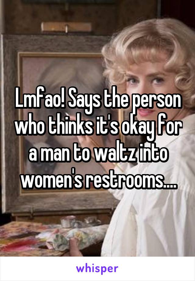 Lmfao! Says the person who thinks it's okay for a man to waltz into women's restrooms....