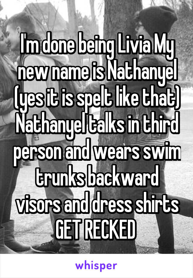 I'm done being Livia My new name is Nathanyel (yes it is spelt like that) Nathanyel talks in third person and wears swim trunks backward visors and dress shirts GET RECKED 