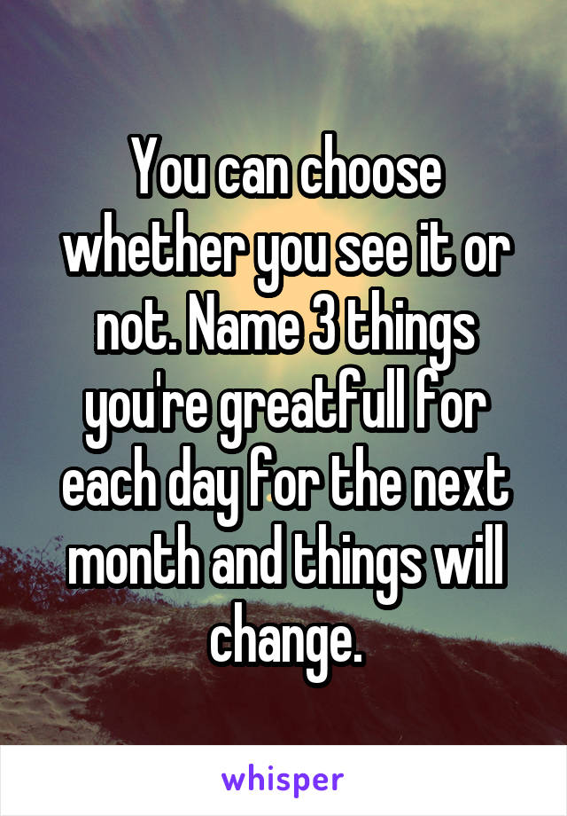 You can choose whether you see it or not. Name 3 things you're greatfull for each day for the next month and things will change.