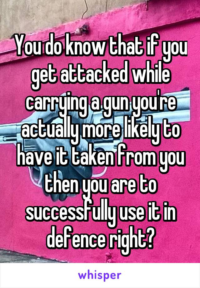 You do know that if you get attacked while carrying a gun you're actually more likely to have it taken from you then you are to successfully use it in defence right?