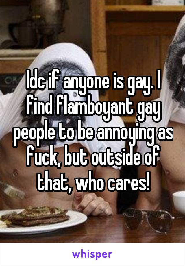 Idc if anyone is gay. I find flamboyant gay people to be annoying as fuck, but outside of that, who cares!