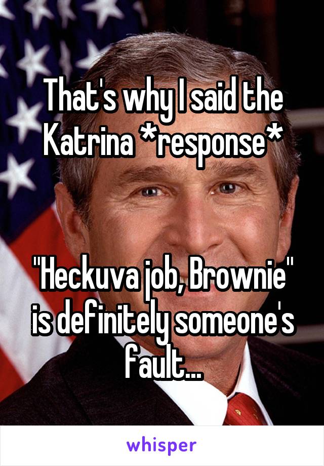 That's why I said the Katrina *response*


"Heckuva job, Brownie" is definitely someone's fault...
