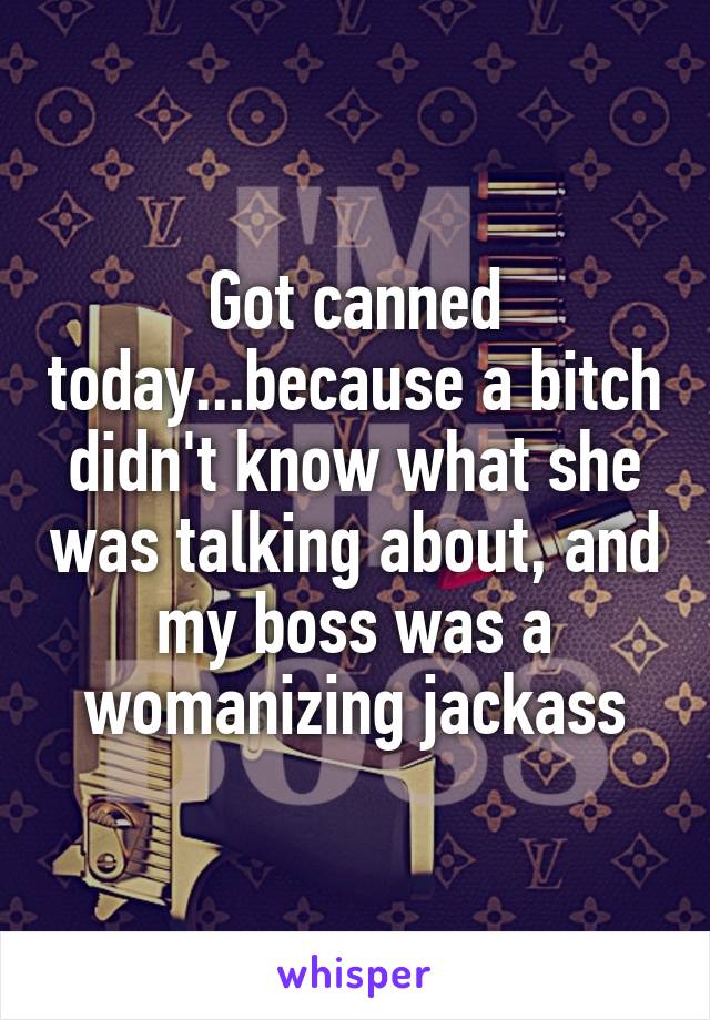 Got canned today...because a bitch didn't know what she was talking about, and my boss was a womanizing jackass
