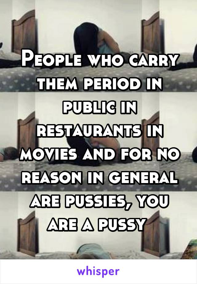 People who carry them period in public in restaurants in movies and for no reason in general are pussies, you are a pussy 