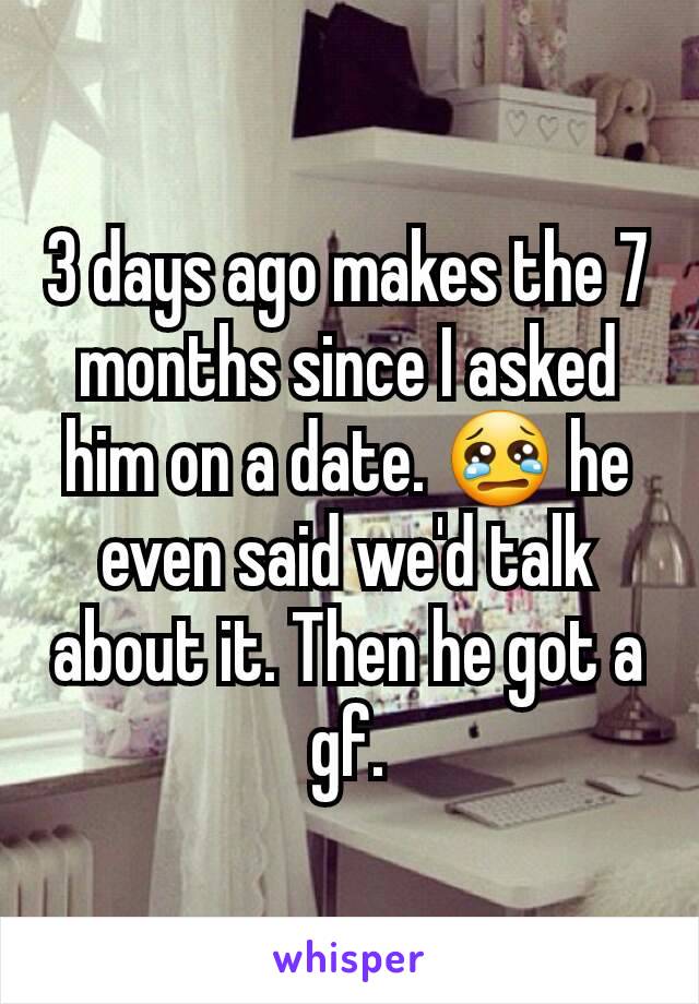 3 days ago makes the 7 months since I asked him on a date. 😢 he even said we'd talk about it. Then he got a gf.
