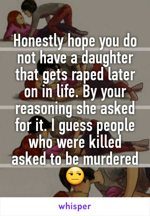 Honestly hope you do not have a daughter that gets raped later on in life. By your reasoning she asked for it. I guess people who were killed asked to be murdered 😒