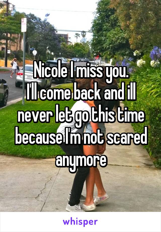 Nicole I miss you.
I'll come back and ill never let go this time because I'm not scared anymore