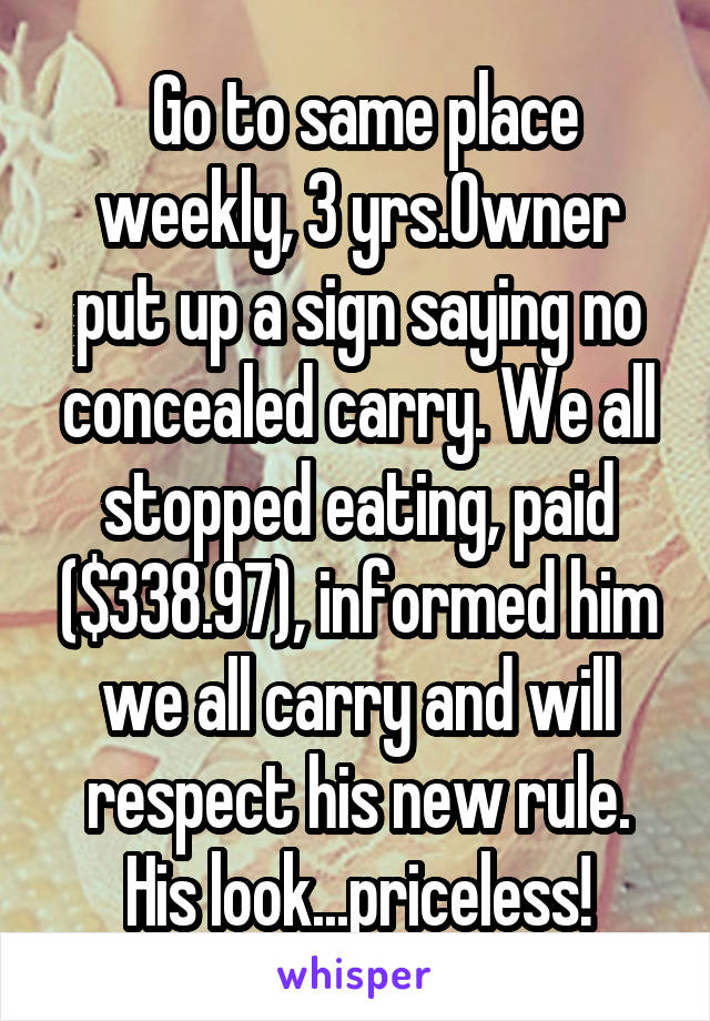 Go to same place weekly, 3 yrs.Owner put up a sign saying no concealed carry. We all stopped eating, paid ($338.97), informed him we all carry and will respect his new rule. His look...priceless!