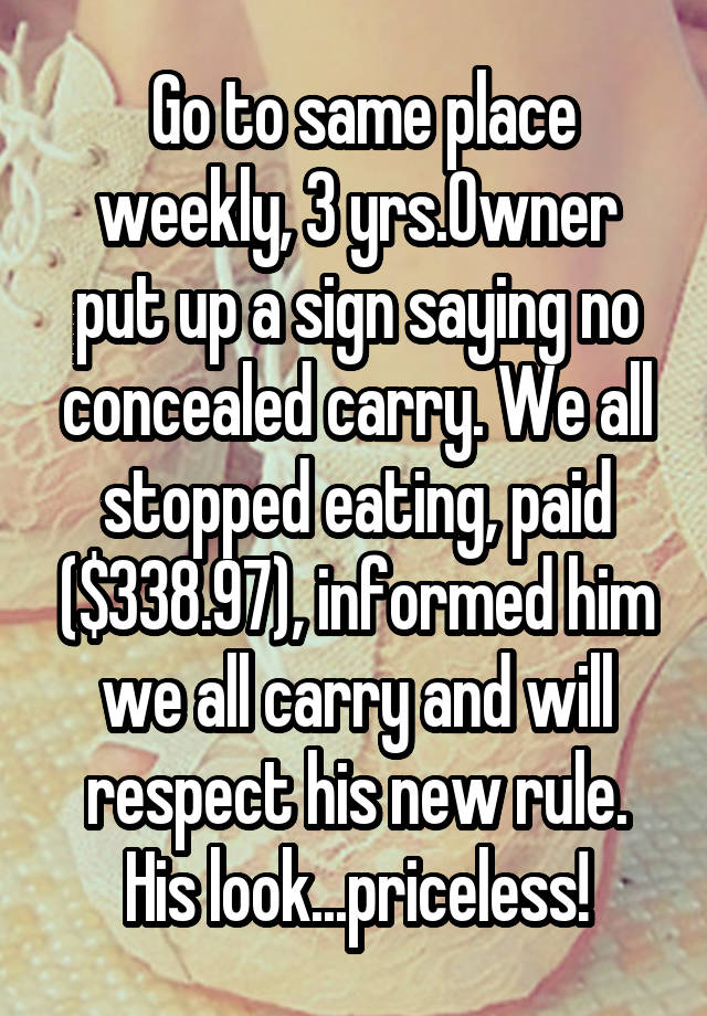  Go to same place weekly, 3 yrs.Owner put up a sign saying no concealed carry. We all stopped eating, paid ($338.97), informed him we all carry and will respect his new rule. His look...priceless!