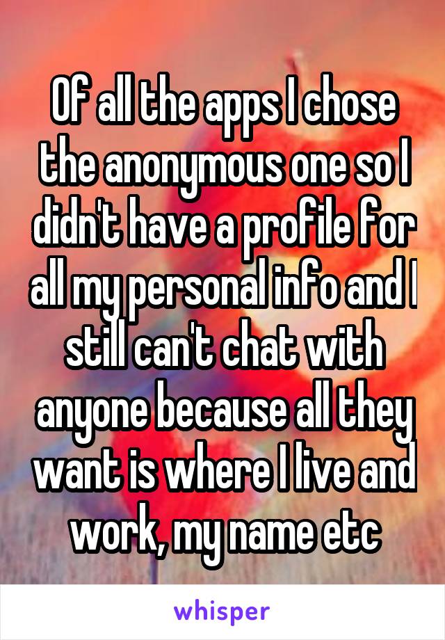 Of all the apps I chose the anonymous one so I didn't have a profile for all my personal info and I still can't chat with anyone because all they want is where I live and work, my name etc