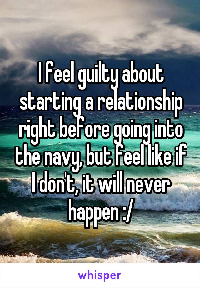 I feel guilty about starting a relationship right before going into the navy, but feel like if I don't, it will never happen :/
