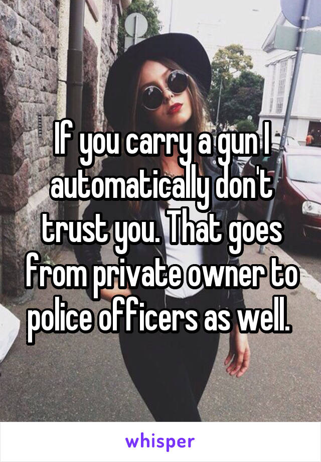 If you carry a gun I automatically don't trust you. That goes from private owner to police officers as well. 