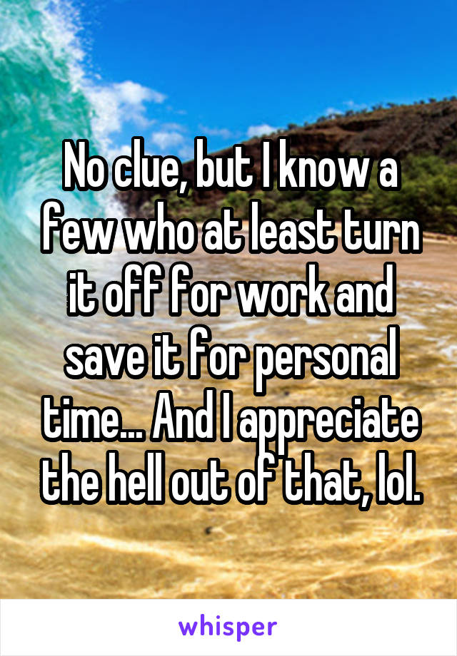 No clue, but I know a few who at least turn it off for work and save it for personal time... And I appreciate the hell out of that, lol.