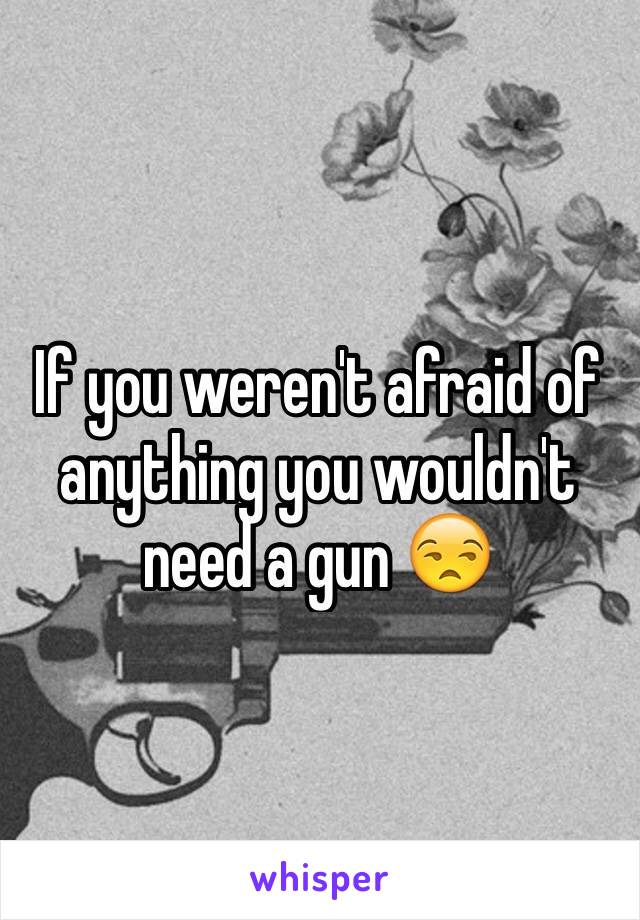 If you weren't afraid of anything you wouldn't need a gun 😒