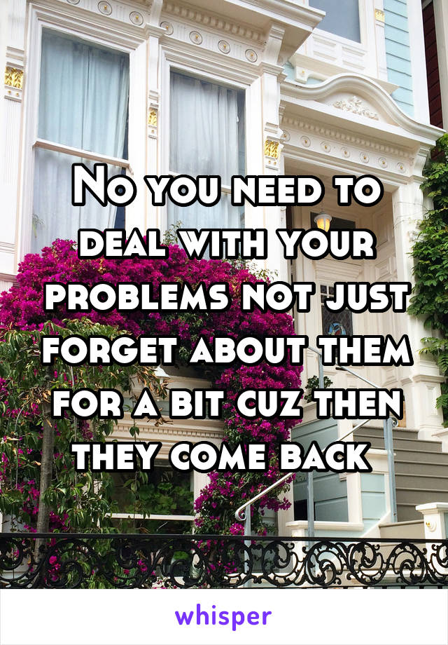 No you need to deal with your problems not just forget about them for a bit cuz then they come back 