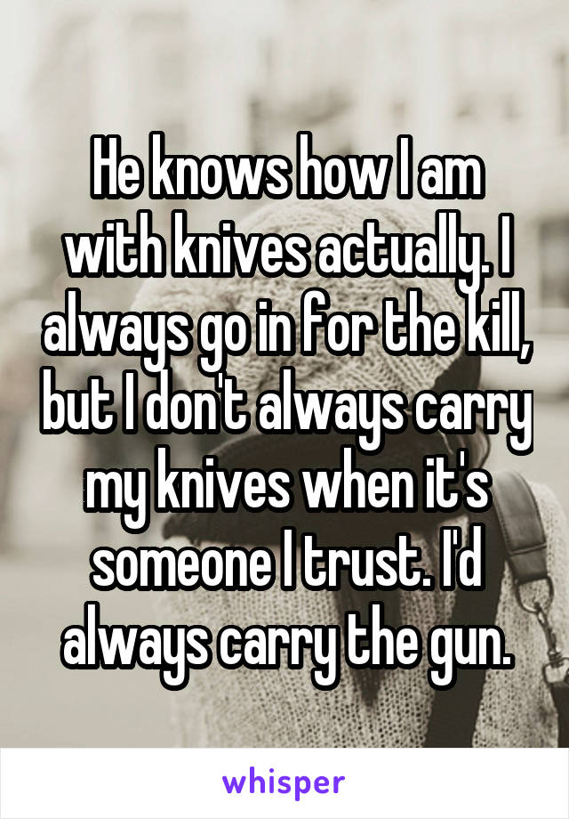 He knows how I am with knives actually. I always go in for the kill, but I don't always carry my knives when it's someone I trust. I'd always carry the gun.