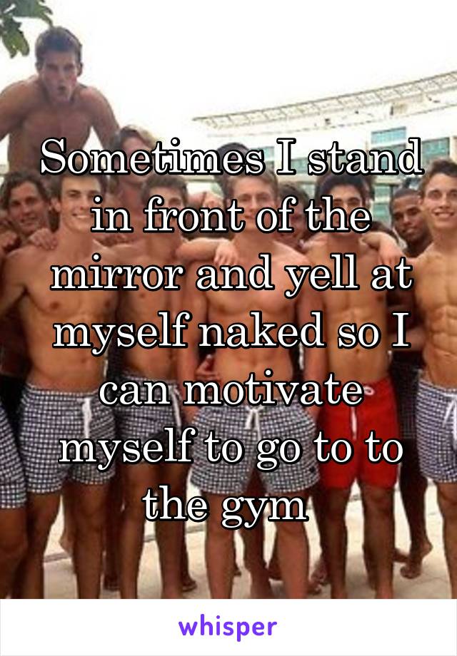 Sometimes I stand in front of the mirror and yell at myself naked so I can motivate myself to go to to the gym 
