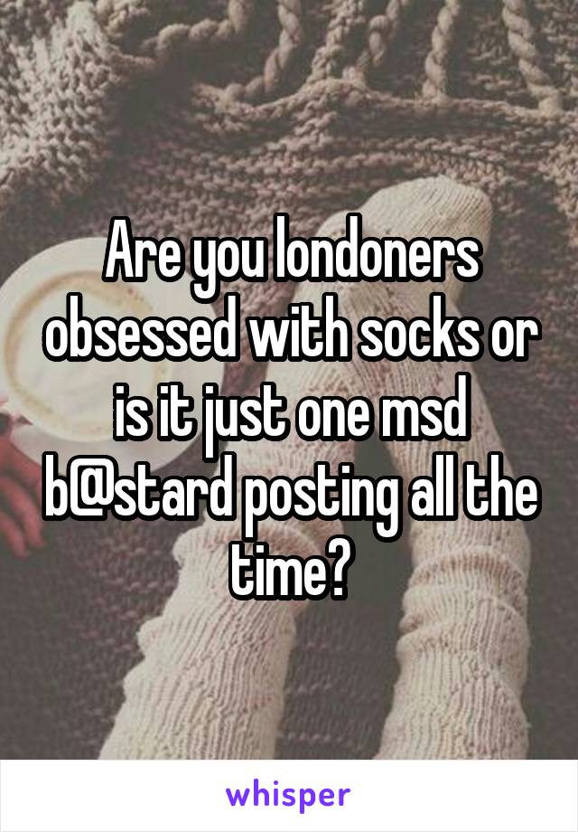 Are you londoners obsessed with socks or is it just one msd b@stard posting all the time?