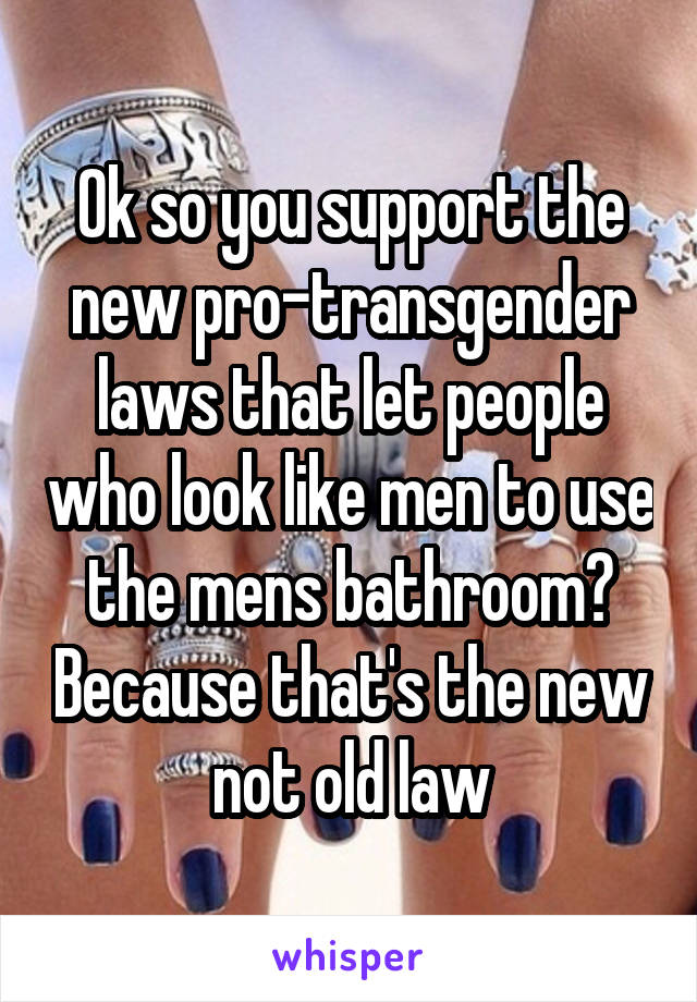 Ok so you support the new pro-transgender laws that let people who look like men to use the mens bathroom? Because that's the new not old law