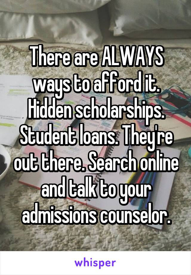 There are ALWAYS ways to afford it. Hidden scholarships. Student loans. They're out there. Search online and talk to your admissions counselor.