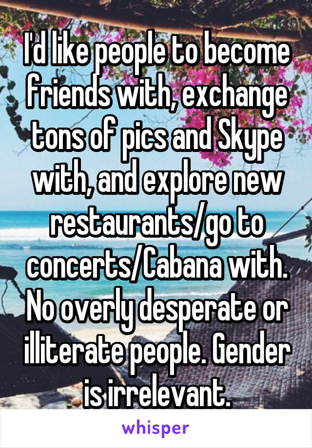 I'd like people to become friends with, exchange tons of pics and Skype with, and explore new restaurants/go to concerts/Cabana with. No overly desperate or illiterate people. Gender is irrelevant.