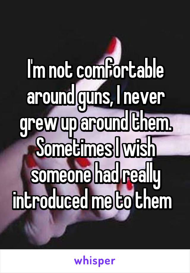 I'm not comfortable around guns, I never grew up around them. Sometimes I wish someone had really introduced me to them  