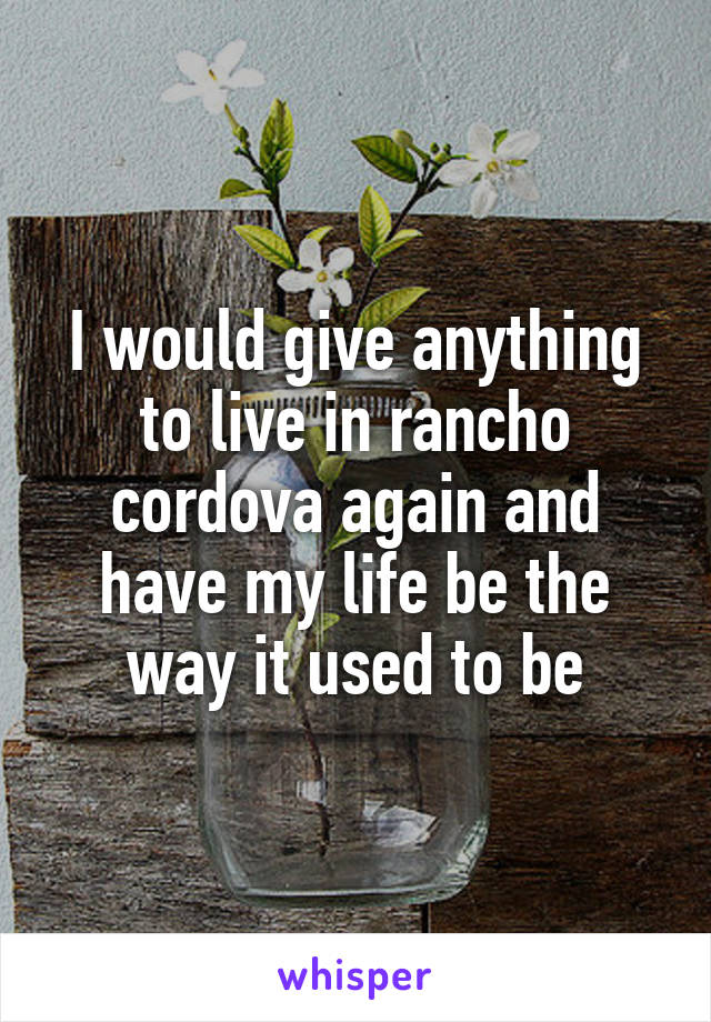 I would give anything to live in rancho cordova again and have my life be the way it used to be