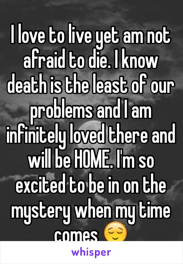 I love to live yet am not afraid to die. I know death is the least of our problems and I am infinitely loved there and will be HOME. I'm so excited to be in on the mystery when my time comes 😌