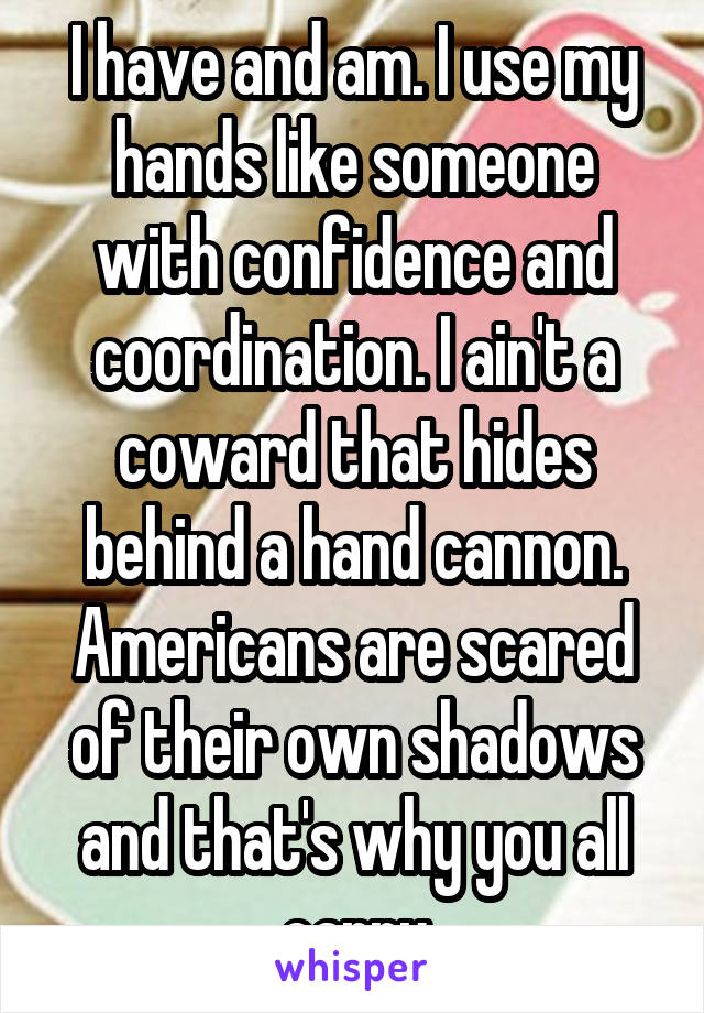 I have and am. I use my hands like someone with confidence and coordination. I ain't a coward that hides behind a hand cannon. Americans are scared of their own shadows and that's why you all carry