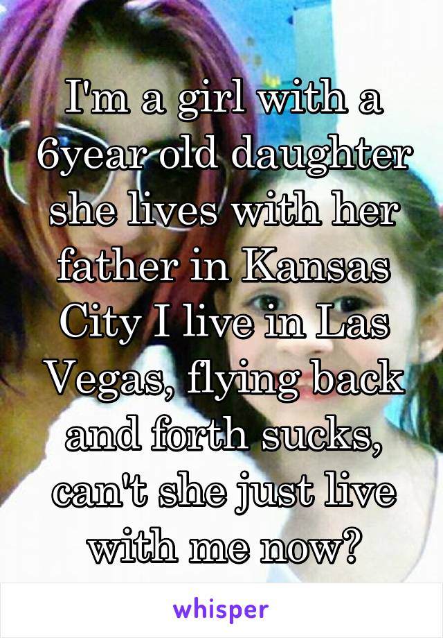 I'm a girl with a 6year old daughter she lives with her father in Kansas City I live in Las Vegas, flying back and forth sucks, can't she just live with me now?