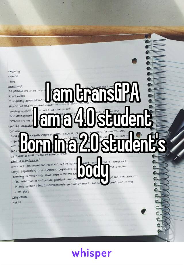 I am transGPA
I am a 4.0 student
Born in a 2.0 student's body