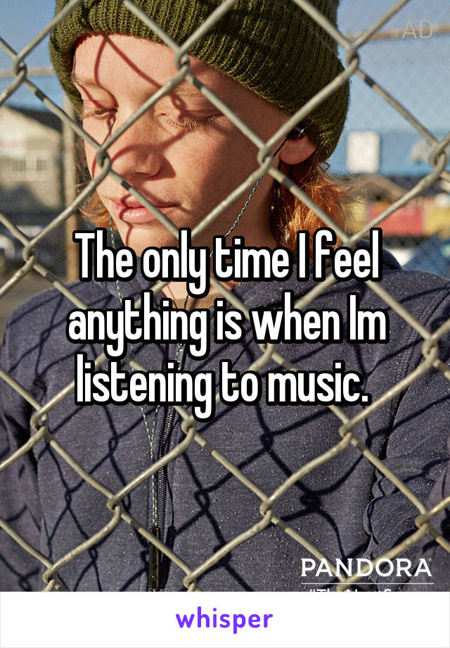 The only time I feel anything is when Im listening to music. 