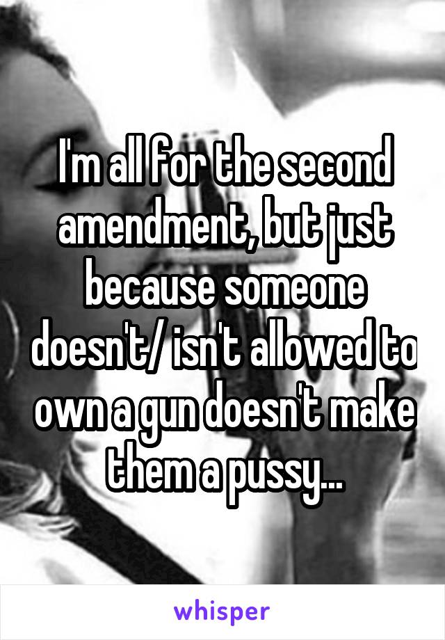 I'm all for the second amendment, but just because someone doesn't/ isn't allowed to own a gun doesn't make them a pussy...