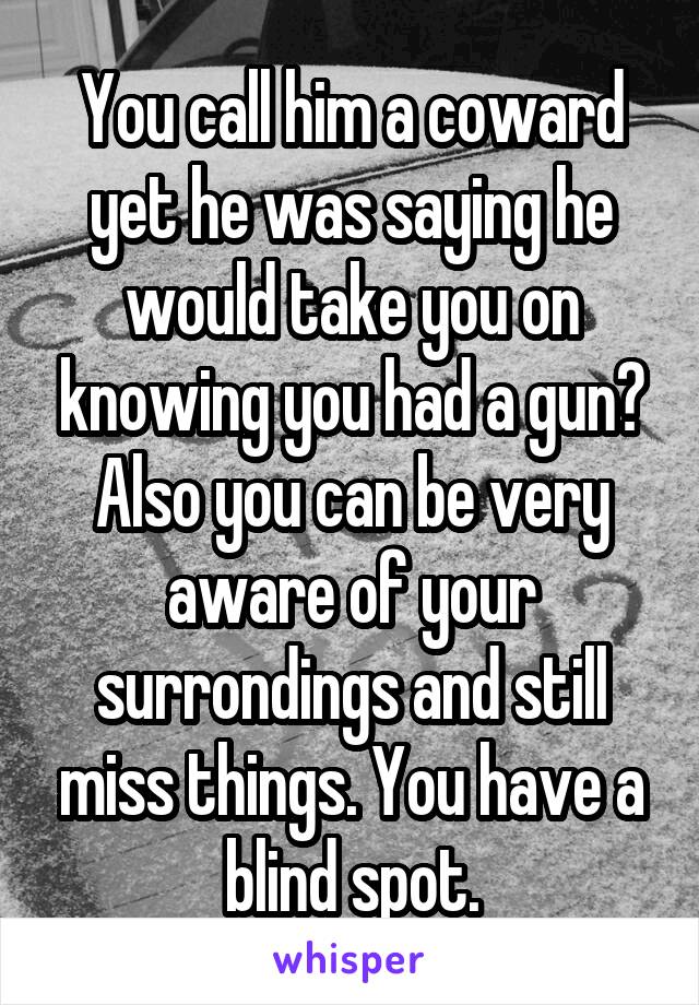 You call him a coward yet he was saying he would take you on knowing you had a gun? Also you can be very aware of your surrondings and still miss things. You have a blind spot.