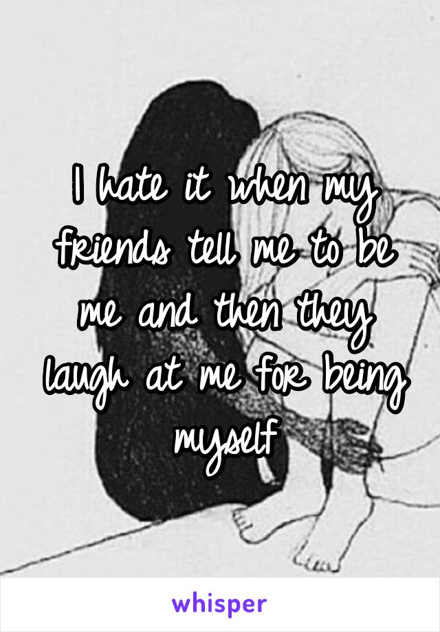 I hate it when my friends tell me to be me and then they laugh at me for being myself