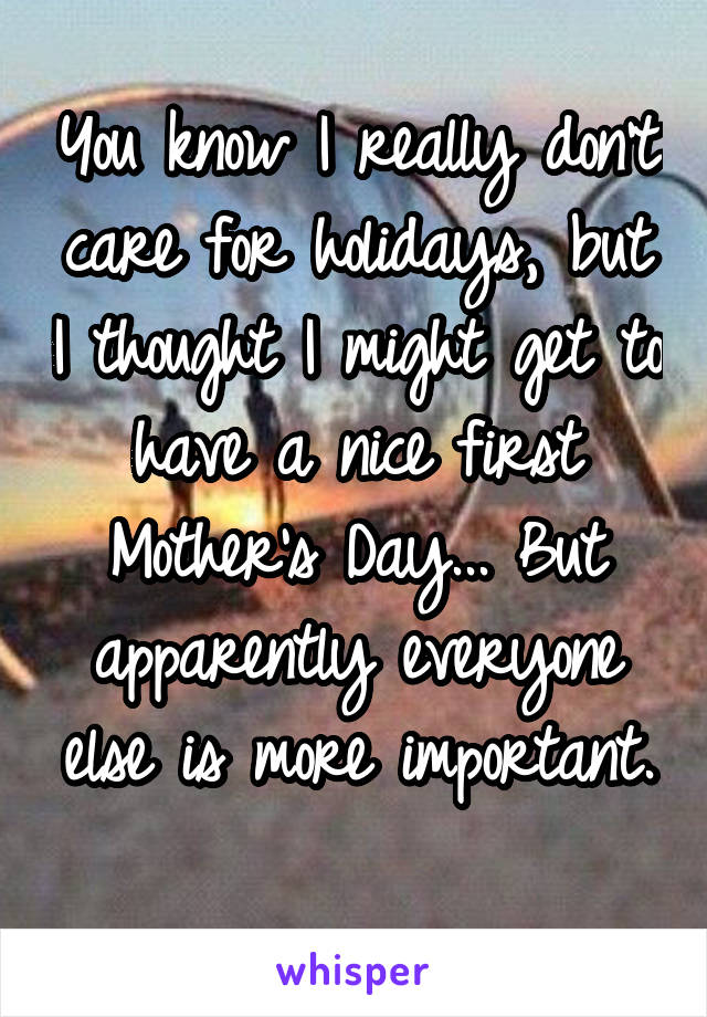 You know I really don't care for holidays, but I thought I might get to have a nice first Mother's Day... But apparently everyone else is more important. 