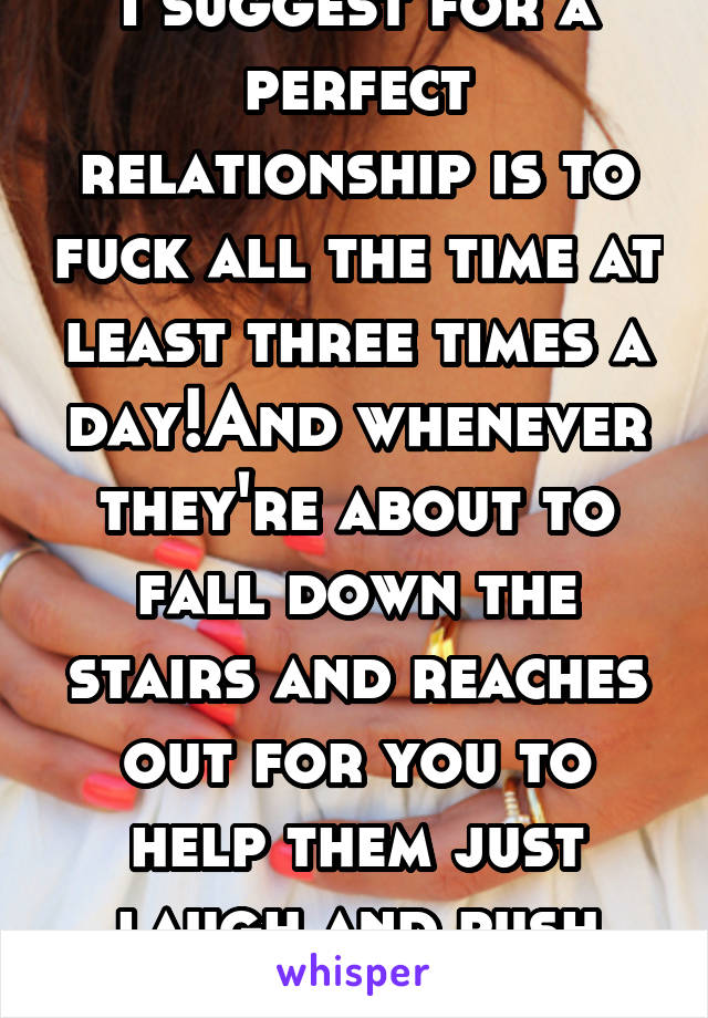 I suggest for a perfect relationship is to fuck all the time at least three times a day!And whenever they're about to fall down the stairs and reaches out for you to help them just laugh and push them