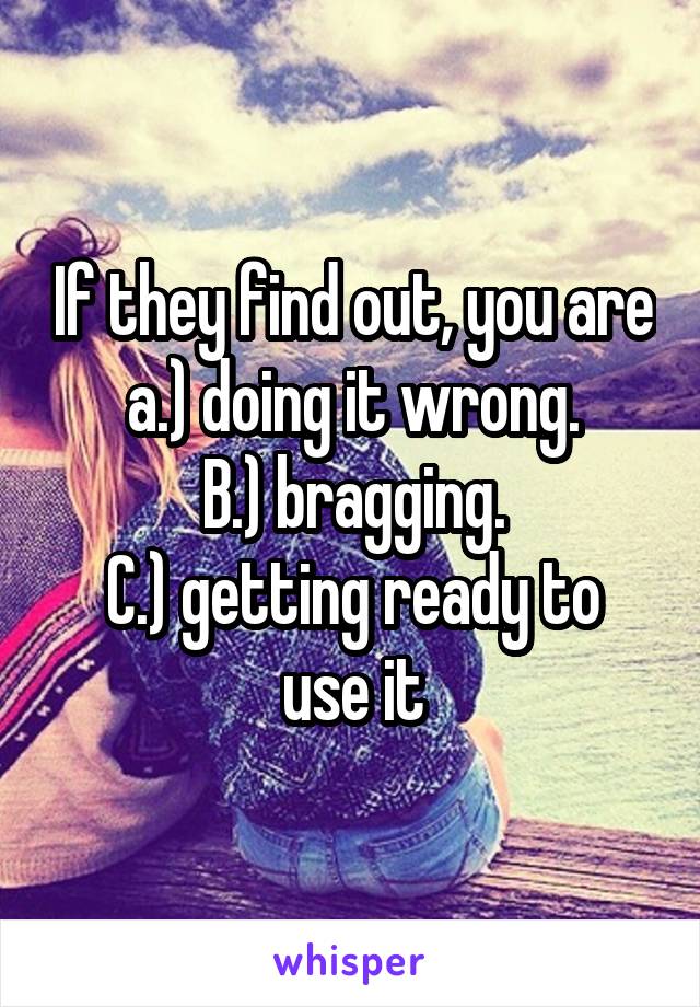 If they find out, you are a.) doing it wrong.
B.) bragging.
C.) getting ready to use it