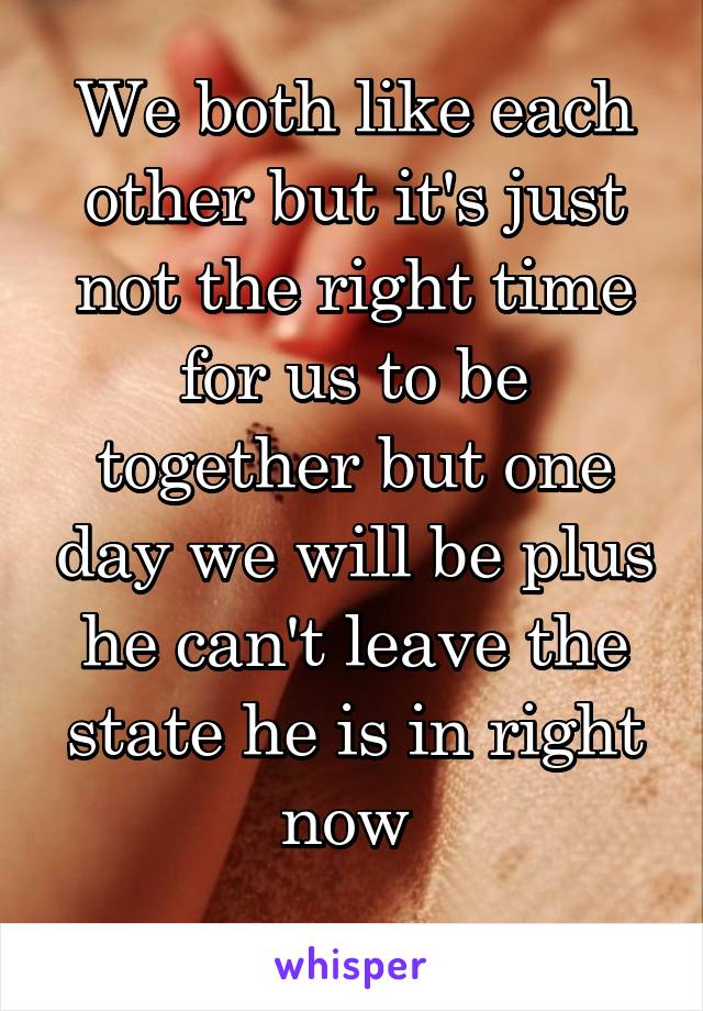 We both like each other but it's just not the right time for us to be together but one day we will be plus he can't leave the state he is in right now 
