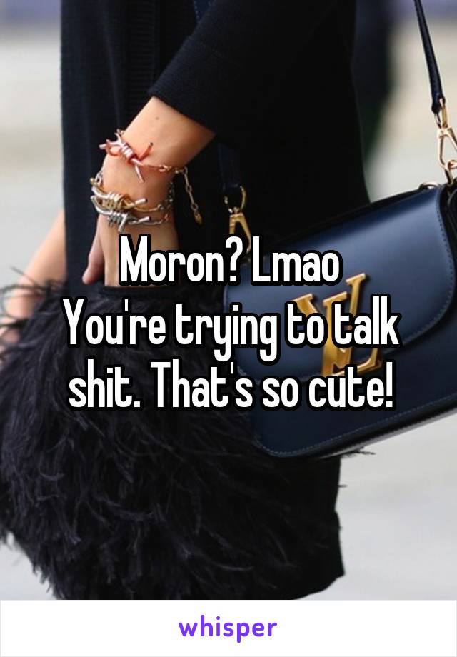 Moron? Lmao
You're trying to talk shit. That's so cute!