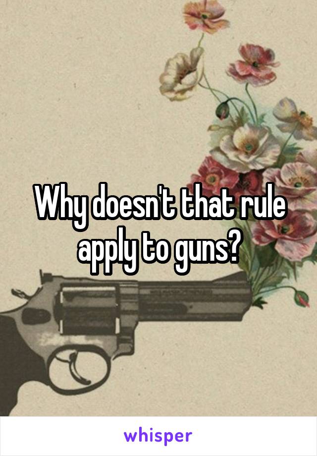 Why doesn't that rule apply to guns?