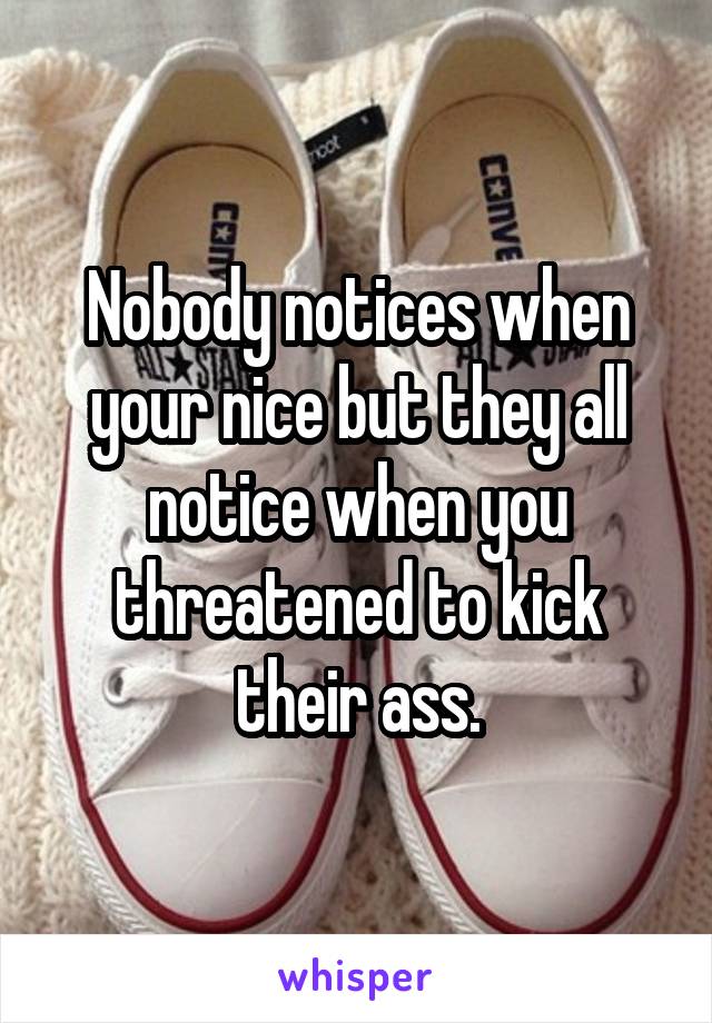 Nobody notices when your nice but they all notice when you threatened to kick their ass.