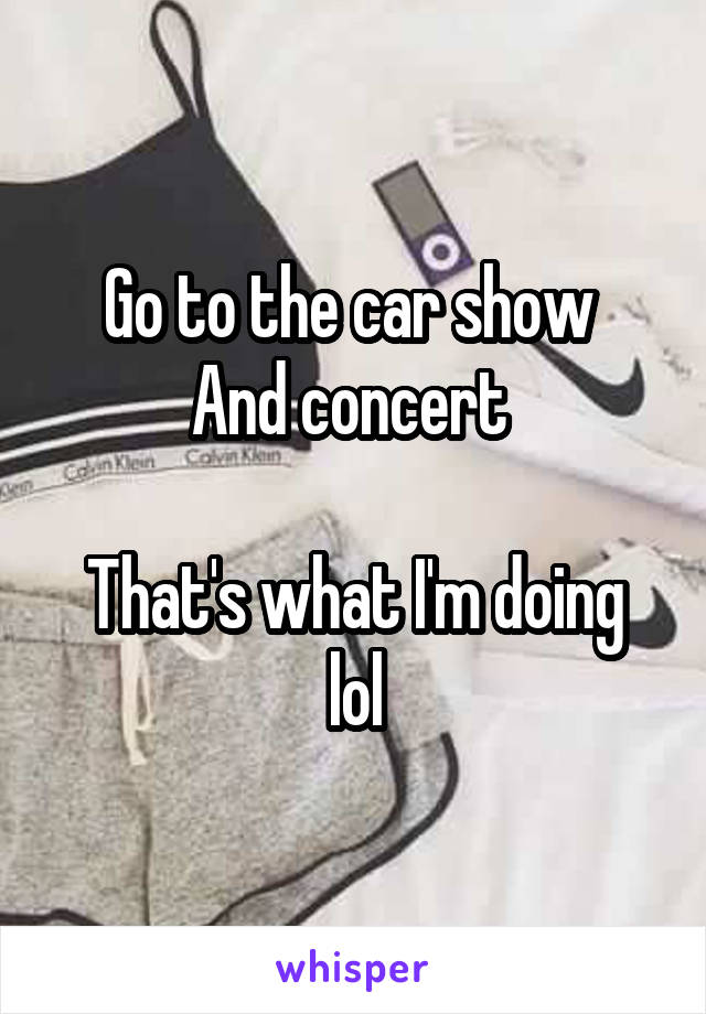 Go to the car show 
And concert 

That's what I'm doing lol